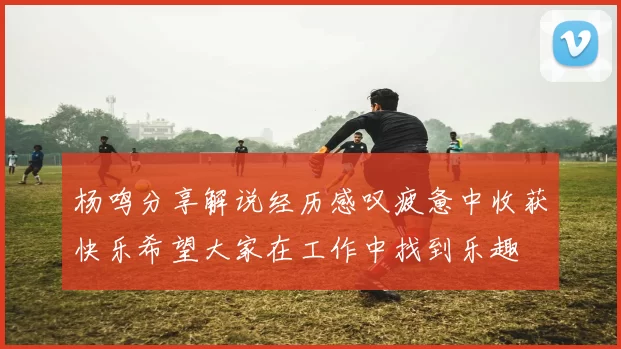 杨鸣分享解说经历感叹疲惫中收获快乐希望大家在工作中找到乐趣