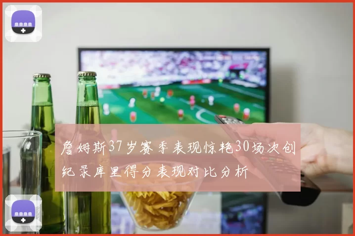 詹姆斯37岁赛季表现惊艳30场次创纪录库里得分表现对比分析