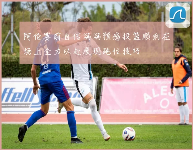 阿伦赛前自信满满预感投篮顺利在场上全力以赴展现跑位技巧