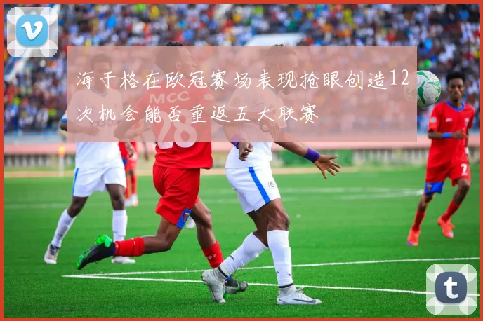 海于格在欧冠赛场表现抢眼创造12次机会能否重返五大联赛