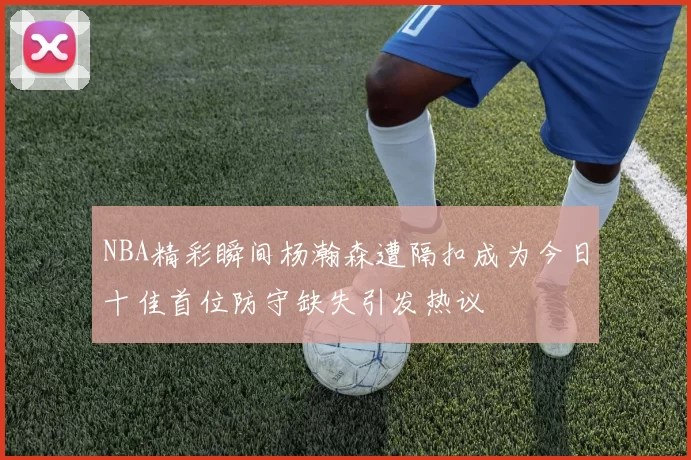 NBA精彩瞬间杨瀚森遭隔扣成为今日十佳首位防守缺失引发热议