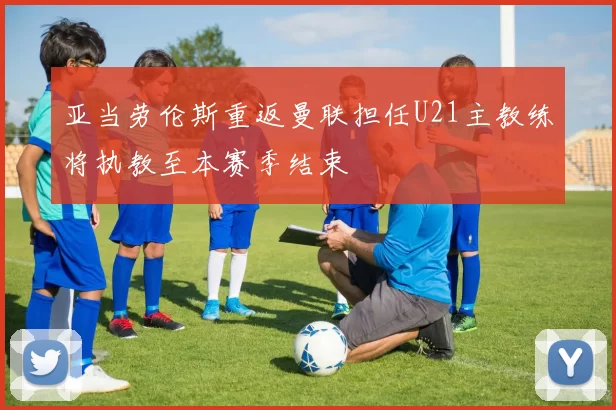 亚当劳伦斯重返曼联担任U21主教练将执教至本赛季结束