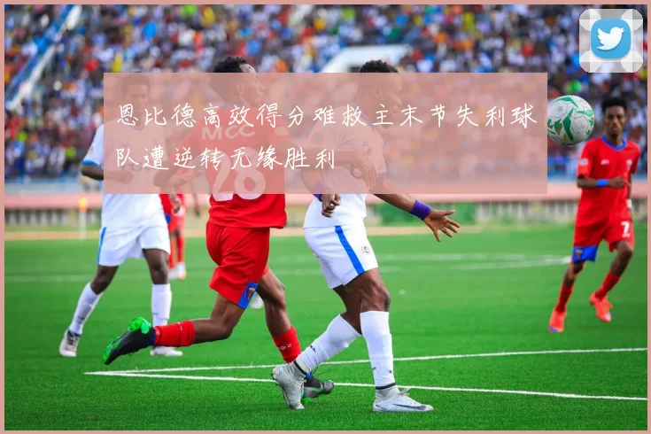 恩比德高效得分难救主末节失利球队遭逆转无缘胜利